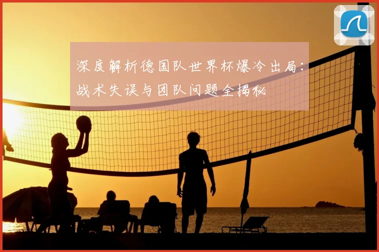 深度解析德国队世界杯爆冷出局:战术失误与团队问题全揭秘