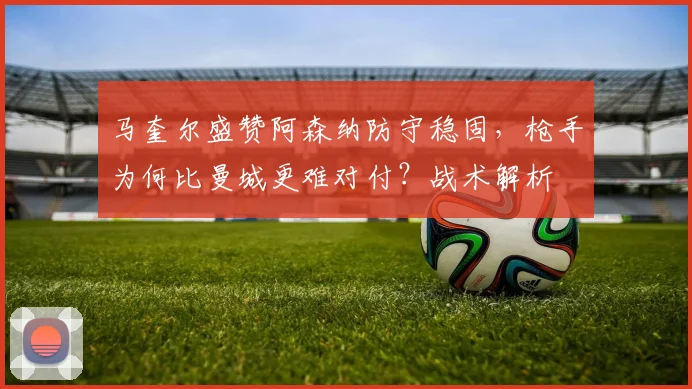 马奎尔盛赞阿森纳防守稳固,枪手为何比曼城更难对付?战术解析