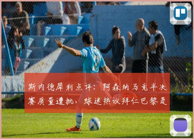 斯内德犀利点评:阿森纳马竞半决赛质量遭批,球迷热议拜仁巴黎是否更该晋级?