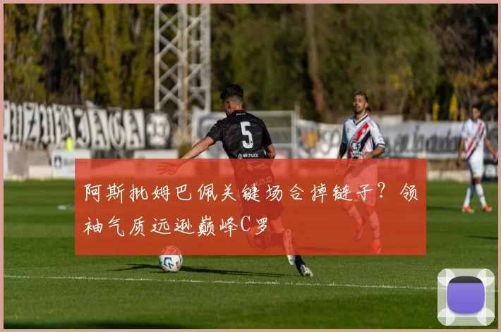 阿斯批姆巴佩关键场合掉链子?领袖气质远逊巅峰C罗
