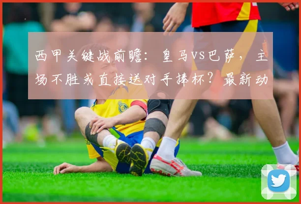 西甲关键战前瞻：皇马vs巴萨，主场不胜或直接送对手捧杯？最新动态解读