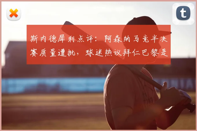 斯内德犀利点评：阿森纳马竞半决赛质量遭批，球迷热议拜仁巴黎是否更该晋级？