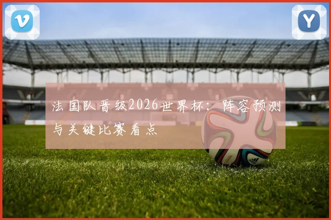 法国队晋级2026世界杯：阵容预测与关键比赛看点